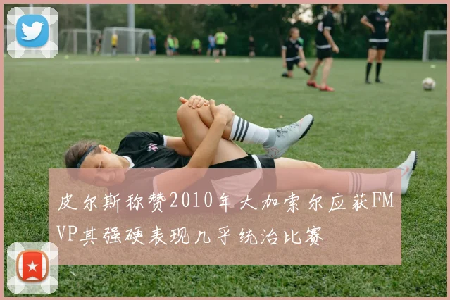 皮尔斯称赞2010年大加索尔应获FMVP其强硬表现几乎统治比赛