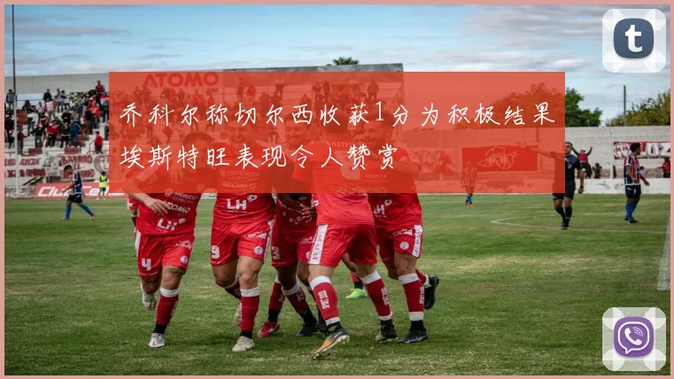 乔科尔称切尔西收获1分为积极结果埃斯特旺表现令人赞赏