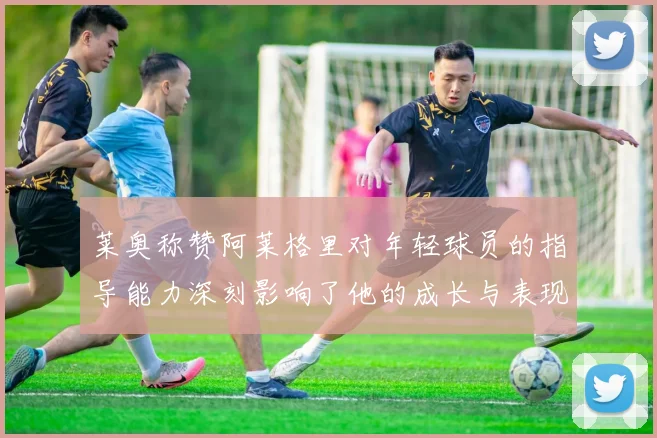 莱奥称赞阿莱格里对年轻球员的指导能力深刻影响了他的成长与表现