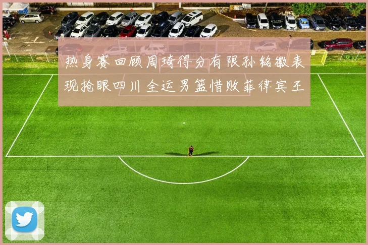 热身赛回顾周琦得分有限孙铭徽表现抢眼四川全运男篮惜败菲律宾王牌队