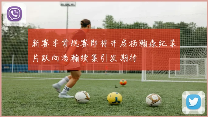 新赛季常规赛即将开启杨瀚森纪录片跃向浩瀚续集引发期待