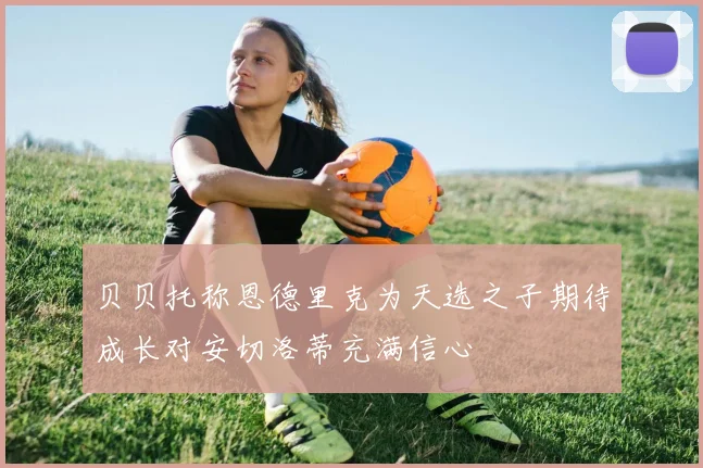 贝贝托称恩德里克为天选之子期待成长对安切洛蒂充满信心
