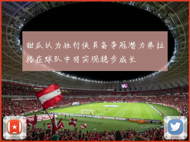 甜瓜认为独行侠具备争冠潜力弗拉格在球队中将实现稳步成长