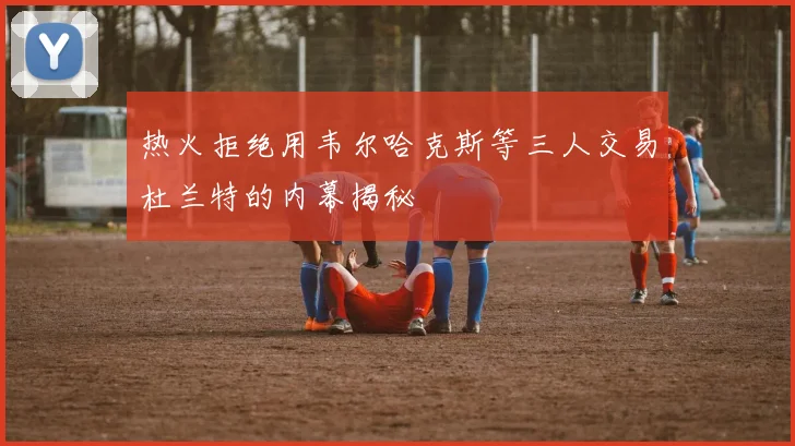 热火拒绝用韦尔哈克斯等三人交易杜兰特的内幕揭秘
