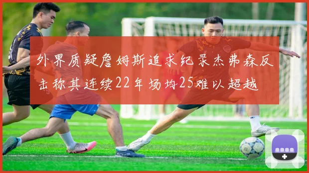 外界质疑詹姆斯追求纪录杰弗森反击称其连续22年场均25难以超越