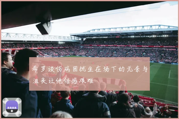 希罗谈伤病困扰坐在场下的无奈与沮丧让他倍感艰难