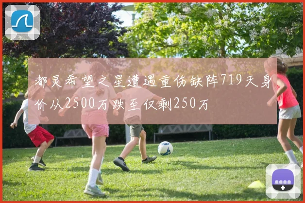 都灵希望之星遭遇重伤缺阵719天身价从2500万跌至仅剩250万