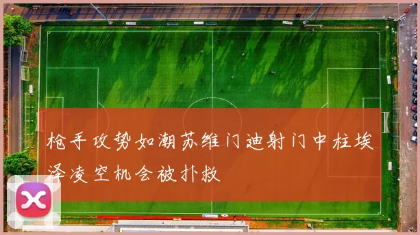 枪手攻势如潮苏维门迪射门中柱埃泽凌空机会被扑救