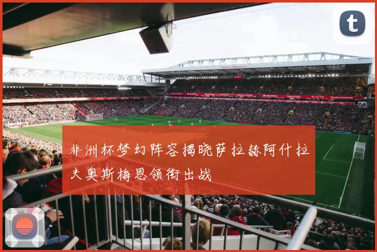 非洲杯梦幻阵容揭晓萨拉赫阿什拉夫奥斯梅恩领衔出战