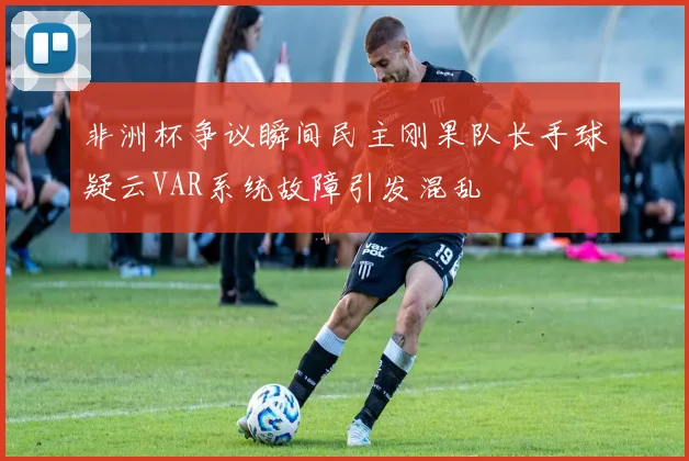 非洲杯争议瞬间民主刚果队长手球疑云VAR系统故障引发混乱