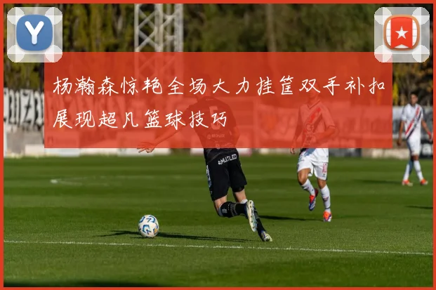 杨瀚森惊艳全场大力挂筐双手补扣展现超凡篮球技巧
