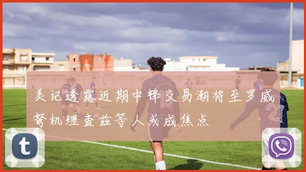 美记透露近期中锋交易潮将至罗威弩机理查兹等人或成焦点