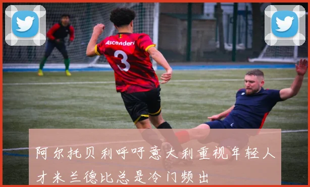 阿尔托贝利呼吁意大利重视年轻人才米兰德比总是冷门频出