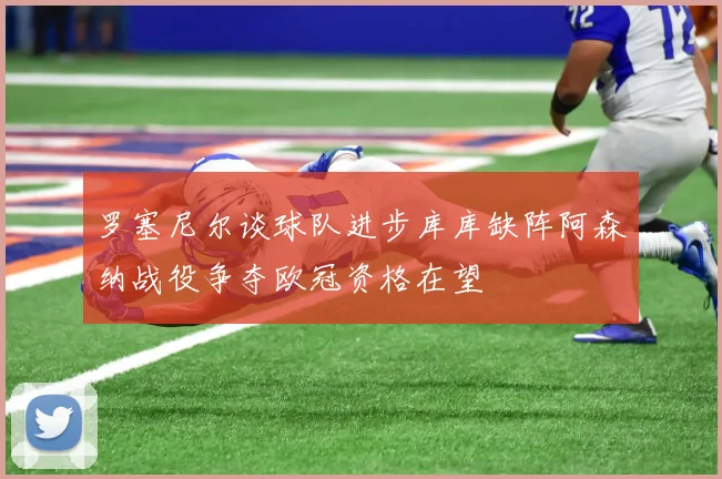 罗塞尼尔谈球队进步库库缺阵阿森纳战役争夺欧冠资格在望