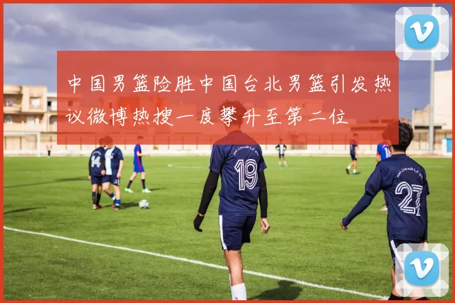 中国男篮险胜中国台北男篮引发热议微博热搜一度攀升至第二位