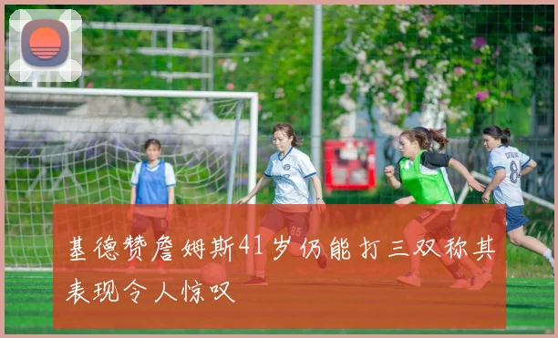 基德赞詹姆斯41岁仍能打三双称其表现令人惊叹