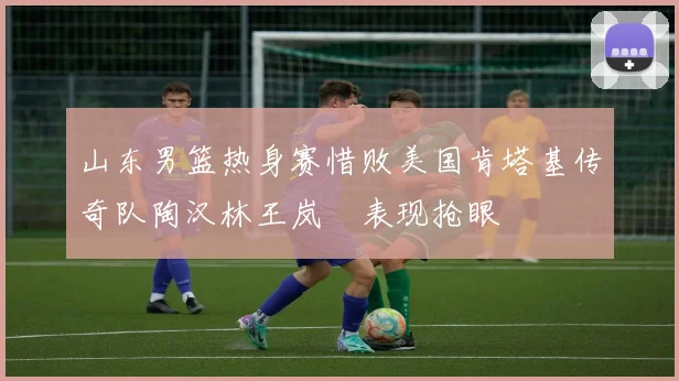 山东男篮热身赛惜败美国肯塔基传奇队陶汉林王岚嵚表现抢眼