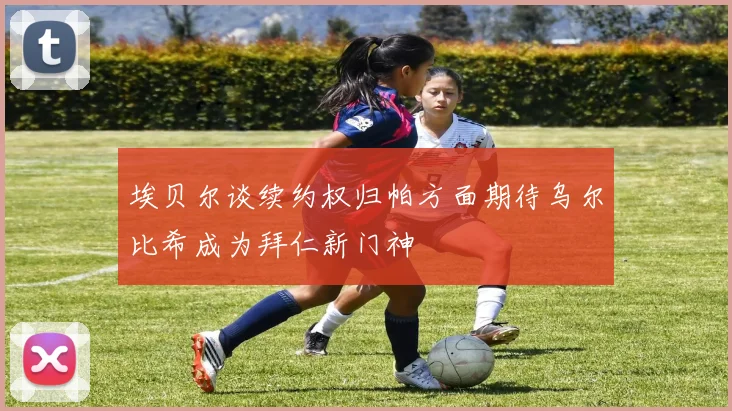 埃贝尔谈续约权归帕方面期待乌尔比希成为拜仁新门神