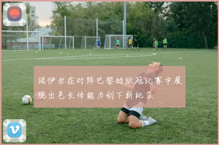 诺伊尔在对阵巴黎的欧冠比赛中展现出色长传能力创下新纪录