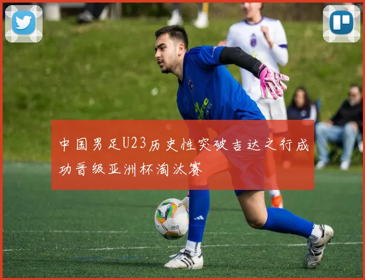 中国男足U23历史性突破吉达之行成功晋级亚洲杯淘汰赛
