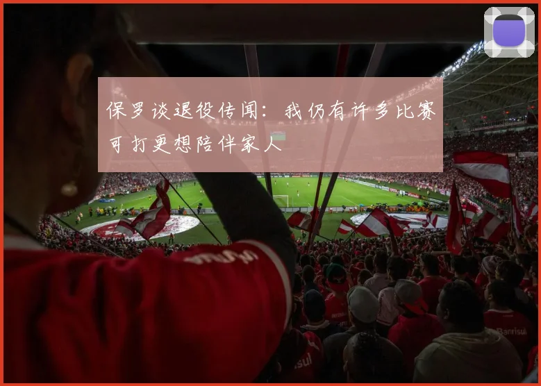 保罗谈退役传闻：我仍有许多比赛可打更想陪伴家人