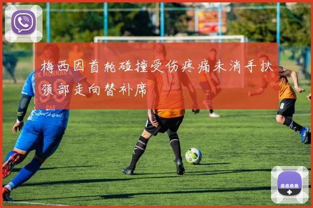 梅西因首轮碰撞受伤疼痛未消手扶颈部走向替补席