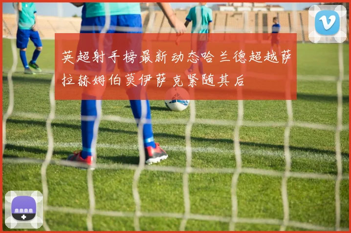 英超射手榜最新动态哈兰德超越萨拉赫姆伯莫伊萨克紧随其后
