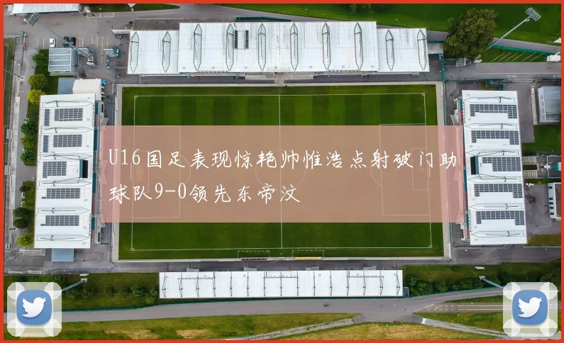 U16国足表现惊艳帅惟浩点射破门助球队9-0领先东帝汶