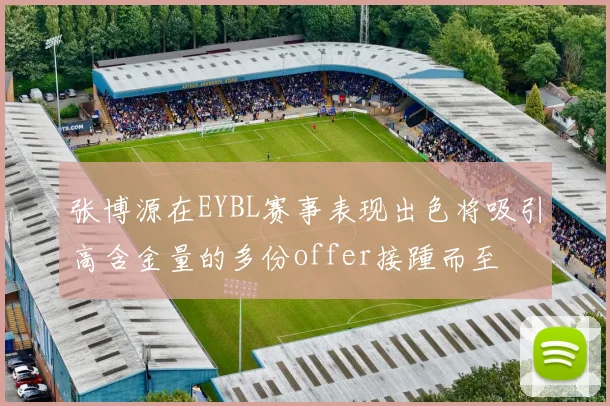 张博源在EYBL赛事表现出色将吸引高含金量的多份offer接踵而至