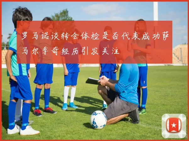 罗马诺谈转会体检是否代表成功萨马尔季奇经历引发关注